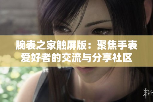 腕表之家触屏版：聚焦手表爱好者的交流与分享社区