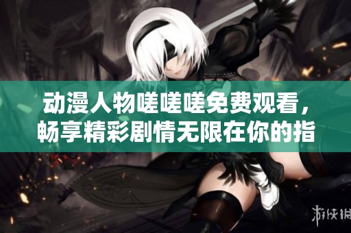 动漫人物嗟嗟嗟免费观看，畅享精彩剧情无限在你的指尖