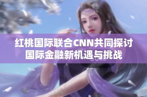 红桃国际联合CNN共同探讨国际金融新机遇与挑战