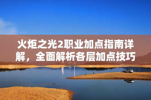 火炬之光2职业加点指南详解，全面解析各层加点技巧与操作