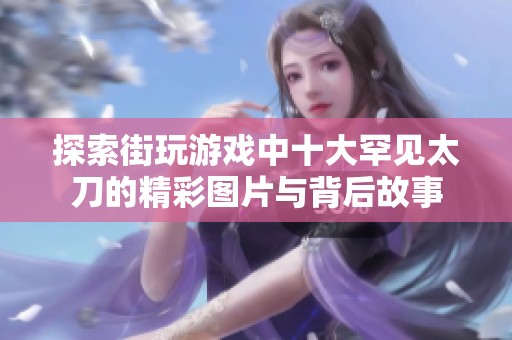 探索街玩游戏中十大罕见太刀的精彩图片与背后故事