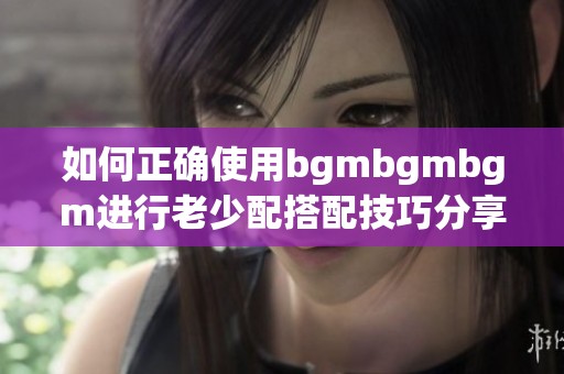 如何正确使用bgmbgmbgm进行老少配搭配技巧分享
