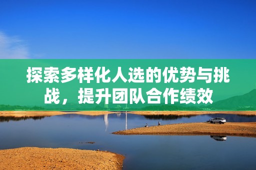 探索多样化人选的优势与挑战，提升团队合作绩效
