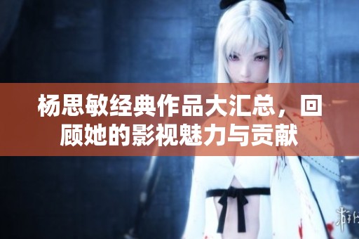 杨思敏经典作品大汇总，回顾她的影视魅力与贡献