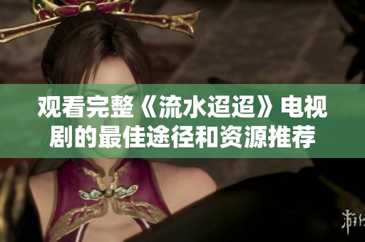 观看完整《流水迢迢》电视剧的最佳途径和资源推荐