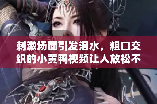 刺激场面引发泪水，粗口交织的小黄鸭视频让人放松不已