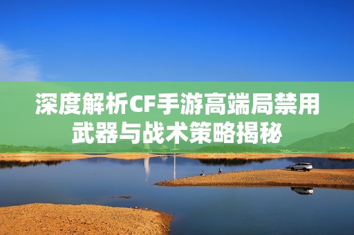 深度解析CF手游高端局禁用武器与战术策略揭秘