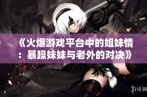 《火爆游戏平台中的姐妹情：暴躁妹妹与老外的对决》