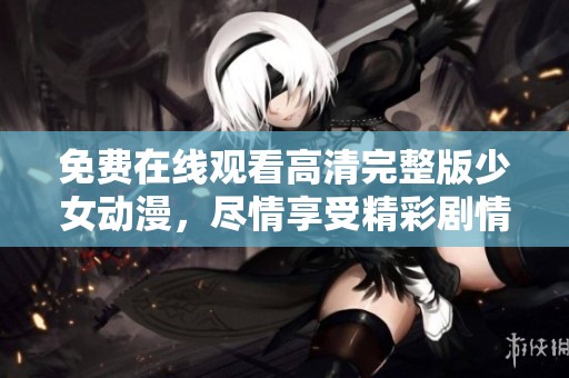 免费在线观看高清完整版少女动漫，尽情享受精彩剧情与美丽画面