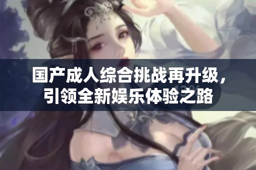 国产成人综合挑战再升级，引领全新娱乐体验之路