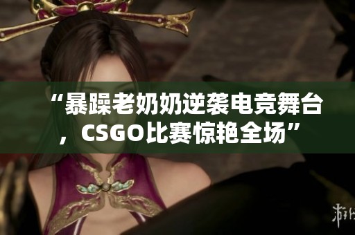 “暴躁老奶奶逆袭电竞舞台，CSGO比赛惊艳全场”