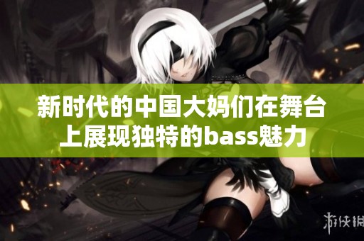 新时代的中国大妈们在舞台上展现独特的bass魅力
