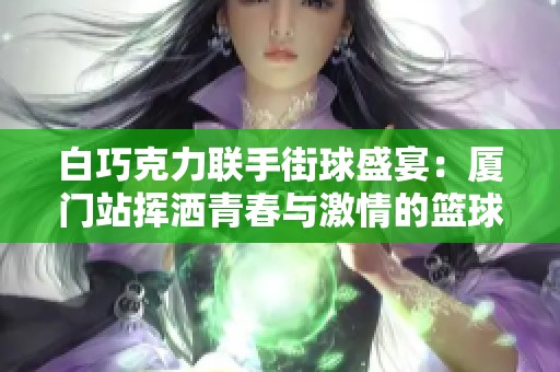 白巧克力联手街球盛宴：厦门站挥洒青春与激情的篮球对决