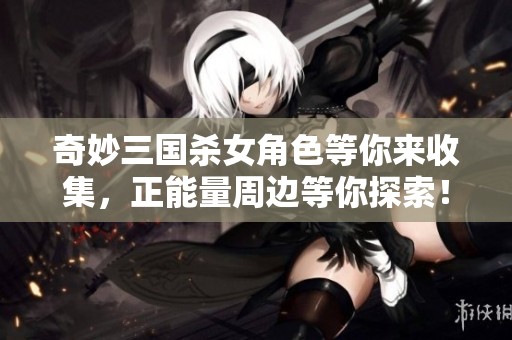 奇妙三国杀女角色等你来收集，正能量周边等你探索！