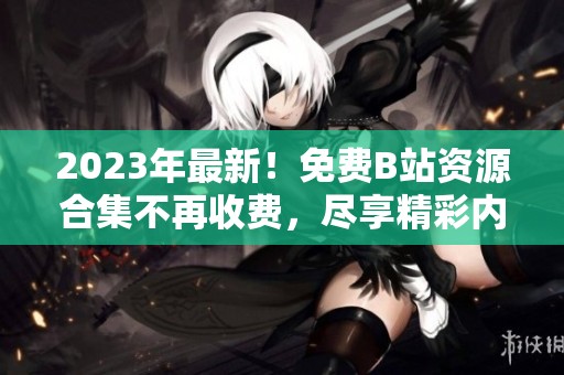 2023年最新！免费B站资源合集不再收费，尽享精彩内容