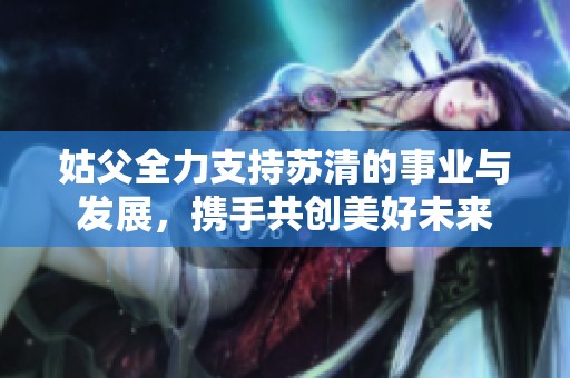 姑父全力支持苏清的事业与发展，携手共创美好未来