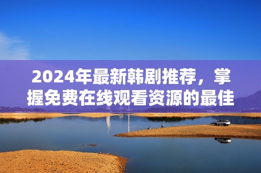2024年最新韩剧推荐，掌握免费在线观看资源的最佳方法