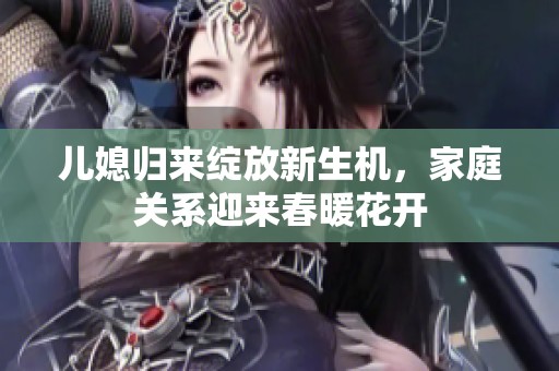 儿媳归来绽放新生机，家庭关系迎来春暖花开