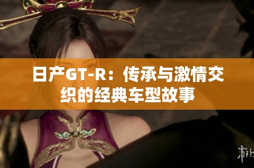 日产GT-R：传承与激情交织的经典车型故事
