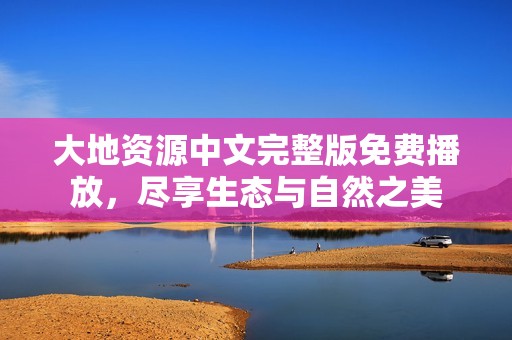 大地资源中文完整版免费播放，尽享生态与自然之美