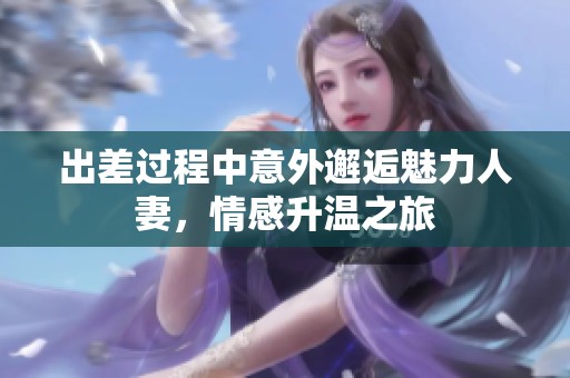 出差过程中意外邂逅魅力人妻，情感升温之旅