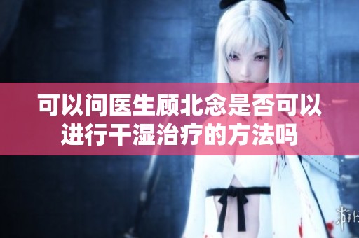 可以问医生顾北念是否可以进行干湿治疗的方法吗
