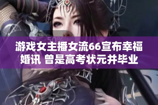 游戏女主播女流66宣布幸福婚讯 曾是高考状元并毕业于清华北大