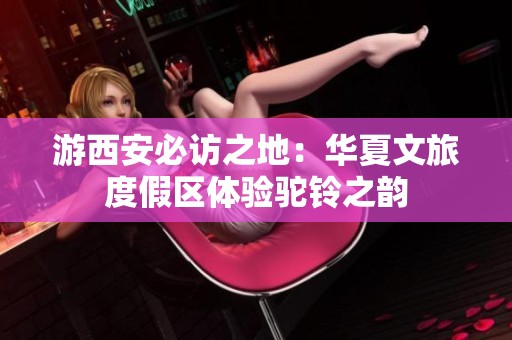 游西安必访之地：华夏文旅度假区体验驼铃之韵