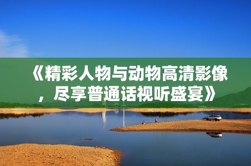 《精彩人物与动物高清影像，尽享普通话视听盛宴》