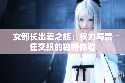 女部长出差之旅：权力与责任交织的独特体验