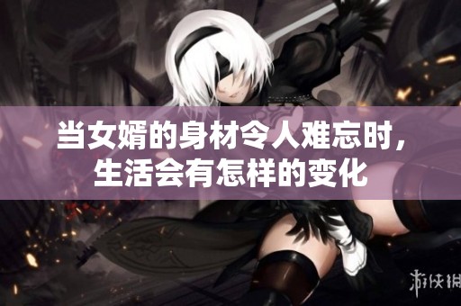当女婿的身材令人难忘时，生活会有怎样的变化