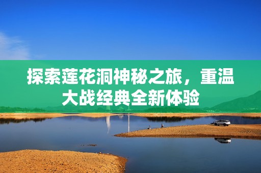 探索莲花洞神秘之旅，重温大战经典全新体验