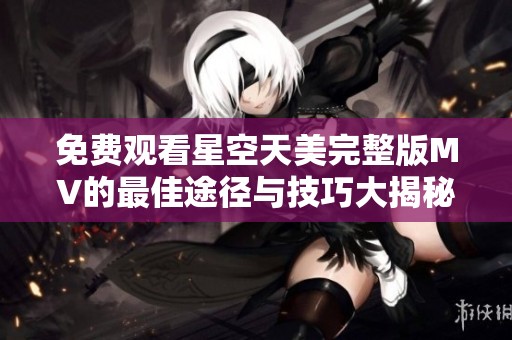 免费观看星空天美完整版MV的最佳途径与技巧大揭秘