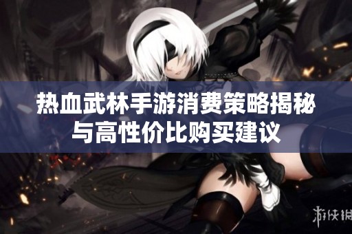 热血武林手游消费策略揭秘与高性价比购买建议