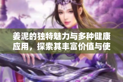姜泥的独特魅力与多种健康应用，探索其丰富价值与使用方法