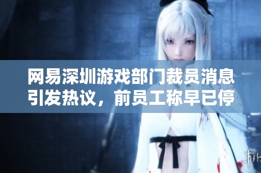 网易深圳游戏部门裁员消息引发热议，前员工称早已停招