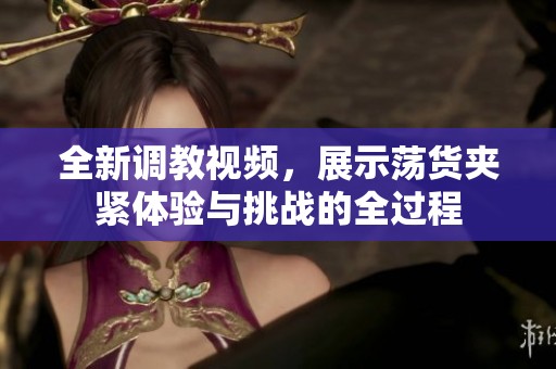 全新调教视频，展示荡货夹紧体验与挑战的全过程