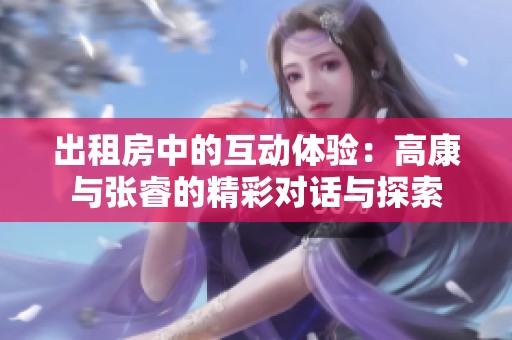 出租房中的互动体验：高康与张睿的精彩对话与探索