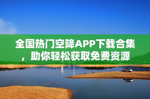 全国热门空降APP下载合集，助你轻松获取免费资源