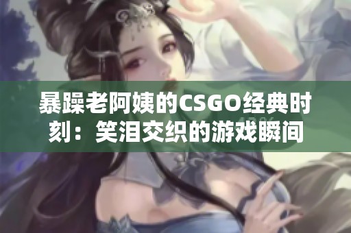 暴躁老阿姨的CSGO经典时刻：笑泪交织的游戏瞬间