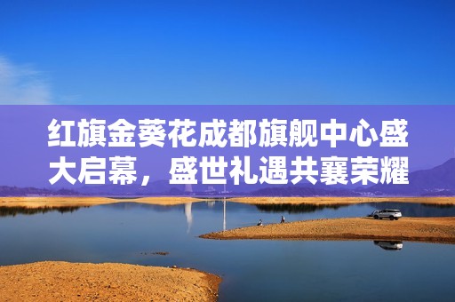 红旗金葵花成都旗舰中心盛大启幕，盛世礼遇共襄荣耀盛典