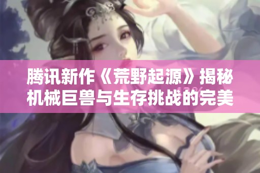 腾讯新作《荒野起源》揭秘机械巨兽与生存挑战的完美融合