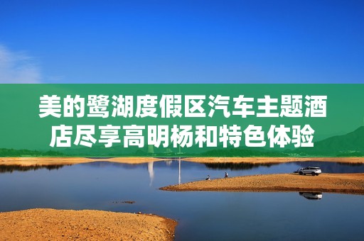 美的鹭湖度假区汽车主题酒店尽享高明杨和特色体验