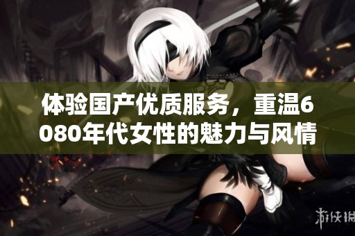 体验国产优质服务，重温6080年代女性的魅力与风情