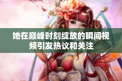 她在巅峰时刻绽放的瞬间视频引发热议和关注