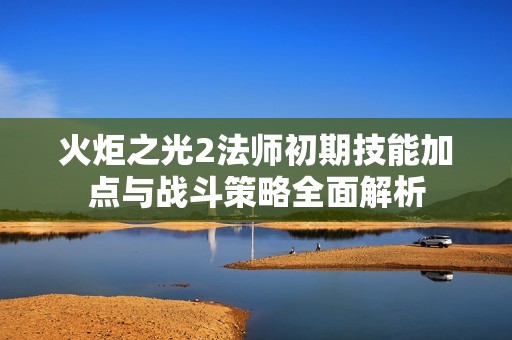 火炬之光2法师初期技能加点与战斗策略全面解析