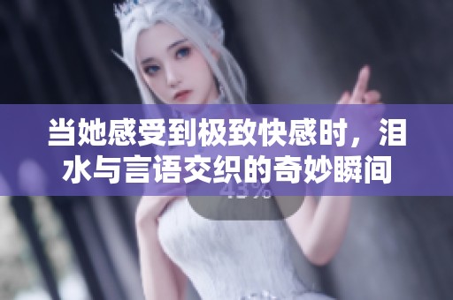 当她感受到极致快感时，泪水与言语交织的奇妙瞬间
