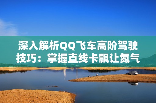 深入解析QQ飞车高阶驾驶技巧：掌握直线卡飘让氮气用尽依然高效比赛