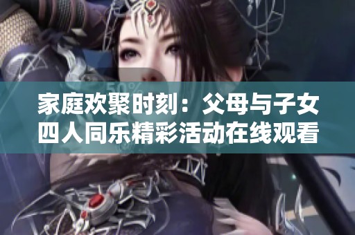 家庭欢聚时刻：父母与子女四人同乐精彩活动在线观看