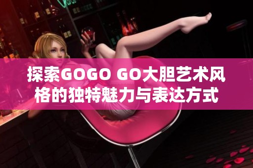 探索GOGO GO大胆艺术风格的独特魅力与表达方式